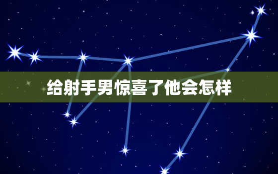 给射手男惊喜了他会怎样，射手座对性的要求