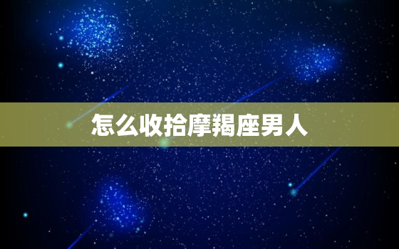 怎么收拾摩羯座男人，如何让摩羯座主动找你