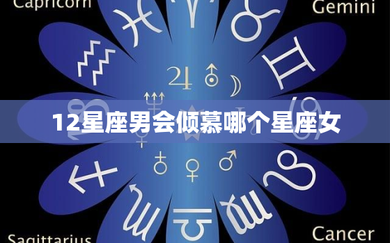 12星座男会倾慕哪个星座女，12星座男最懂的星座女