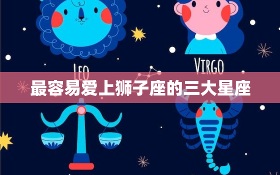 最容易爱上狮子座的三大星座，让狮子座疯狂的星座