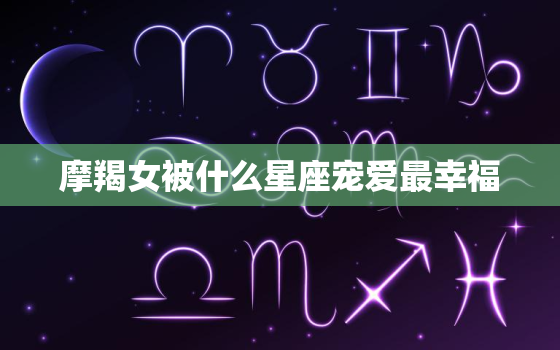 摩羯女被什么星座宠爱最幸福，哪个星座偏爱摩羯女