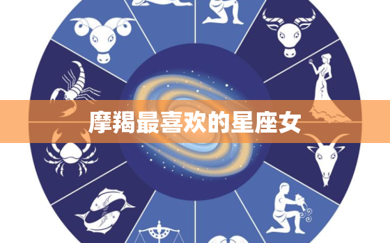 摩羯最喜欢的星座女，摩羯女老公最多是啥星座