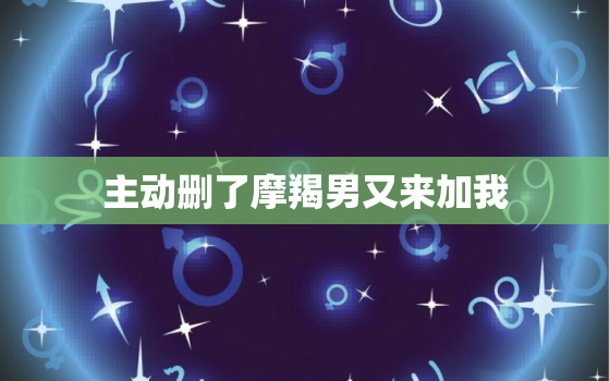 主动删了摩羯男又来加我，删了摩羯男他又加回来