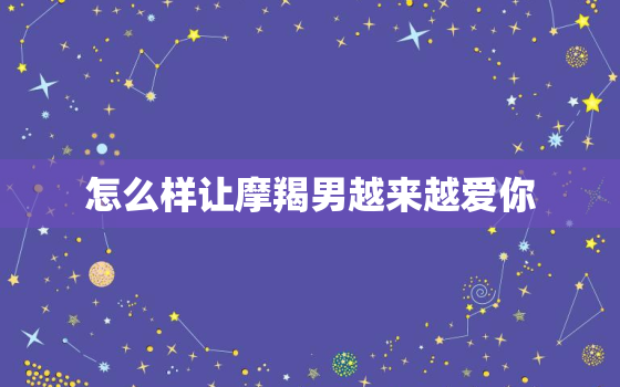 怎么样让摩羯男越来越爱你，摩羯男喜欢你却不