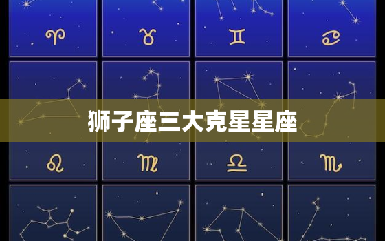 狮子座三大克星星座，狮子座一生的三大克星