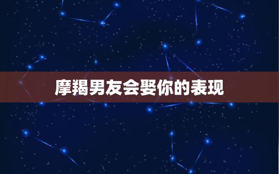 摩羯男友会娶你的表现，摩羯男想跟你结婚的暗示