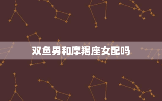 双鱼男和摩羯座女配吗，摩羯女对双鱼男的占有欲