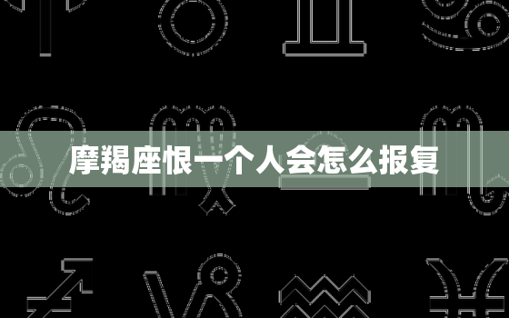 摩羯座恨一个人会怎么报复，摩羯座讨厌什么样的人