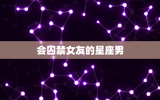 会囚禁女友的星座男，我的星座女友