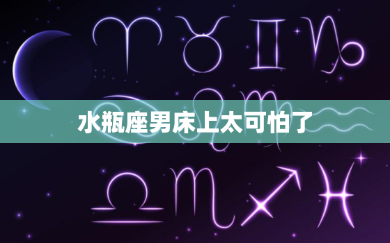 水瓶座男床上太可怕了，为什么说水瓶座很可怕？