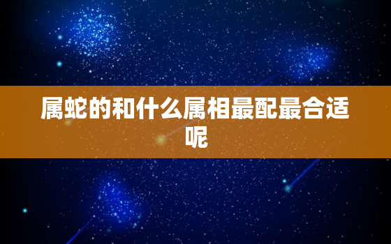 属蛇的和什么属相最配最合适呢，属蛇的和什么属相最相配婚姻 属