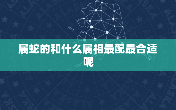 属蛇的和什么属相最配最合适呢，同属相配吗,属蛇的和什么属相最