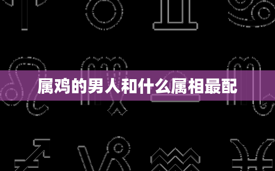 属鸡的男人和什么属相最配，男鸡适合的属相婚配