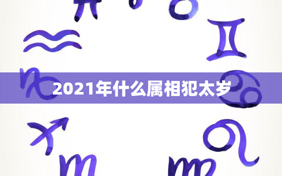 2021年什么属相犯太岁，太岁迎头来，无福必破财，2021年