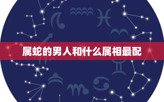 属蛇的男人和什么属相最配，属蛇男最佳配偶：哪些属相女最合适？