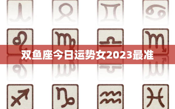 双鱼座今日运势女2023最准，双鱼座近日运势女