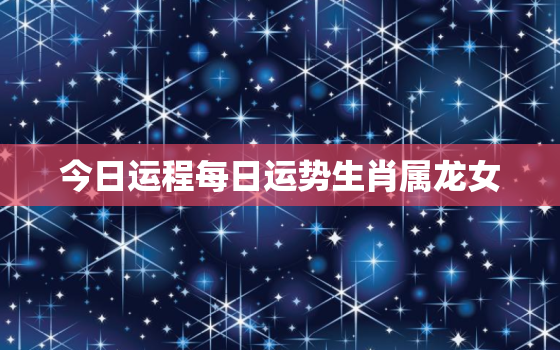 今日运程每日运势生肖属龙女，属龙女今日运势及财运