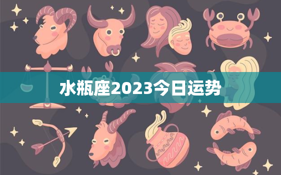 水瓶座2023今日运势，水瓶座2023今日运势查询