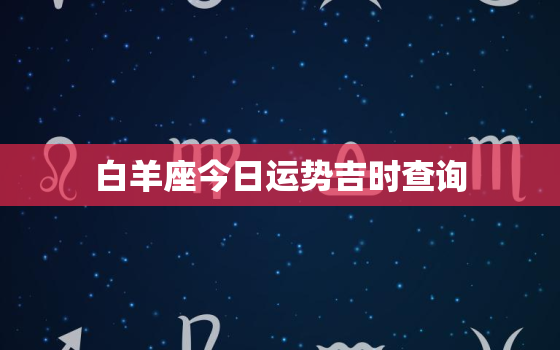 白羊座今日运势吉时查询，白羊座今日运势查询 算命先生网