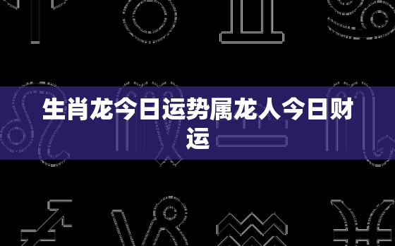 生肖龙今日运势属龙人今日财运，生肖属龙今日运势水墨先生