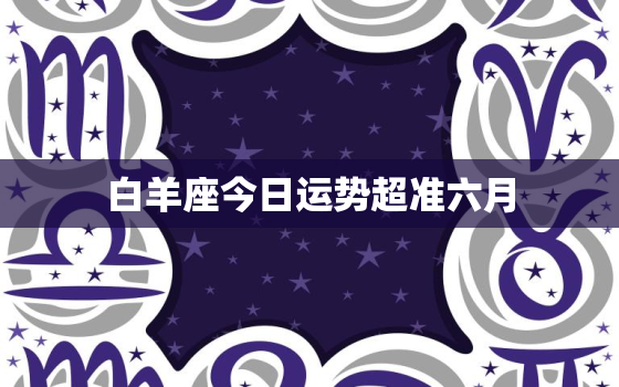 白羊座今日运势超准六月，2021年6月份白羊座今日运势