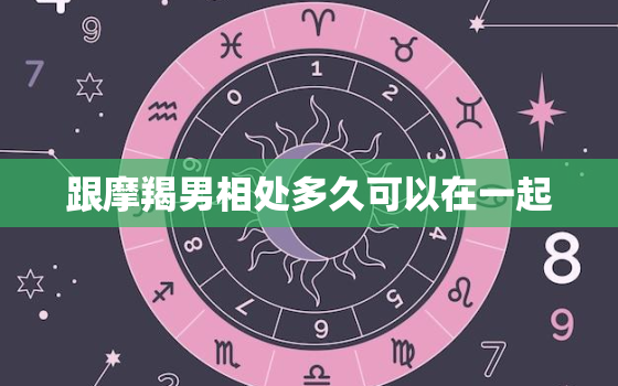 跟摩羯男相处多久可以在一起，摩羯男最想睡的星座女