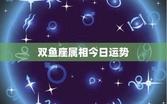 双鱼座属相今日运势，双鱼座属相今日运势查询