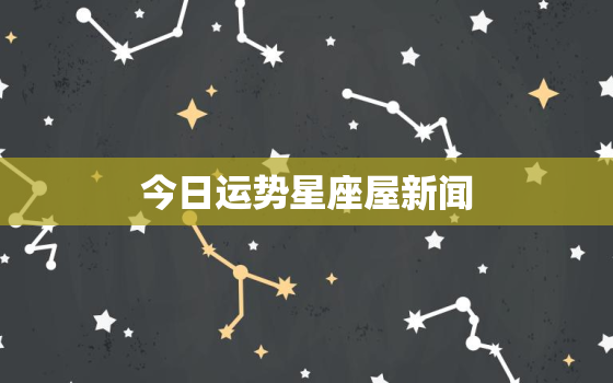 今日运势星座屋新闻，今日运势星座运势