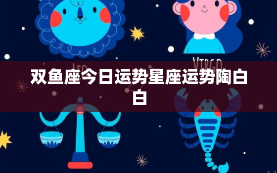 双鱼座今日运势星座运势陶白白，双鱼座今日运势!