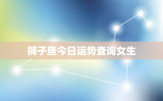 狮子座今日运势查询女生，狮子座今日运势超准女