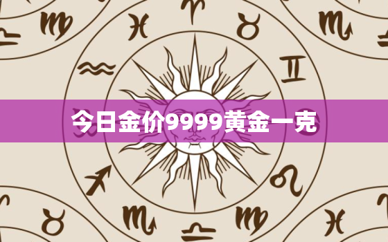 今日金价9999黄金一克，今日金价格多少钱一克9999