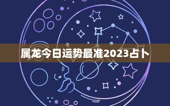 属龙今日运势最准2023占卜，属龙今日运程每日运势