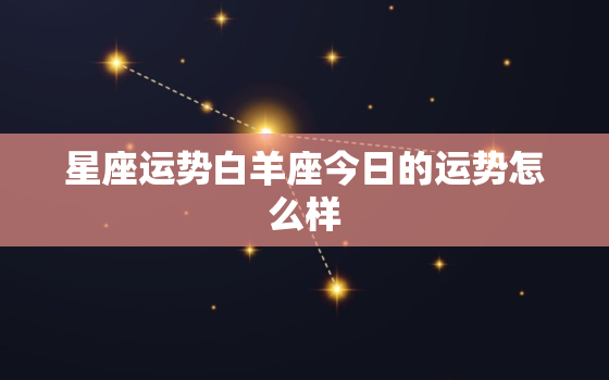 星座运势白羊座今日的运势怎么样，白羊座今日运势星座