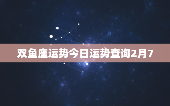 双鱼座运势今日运势查询2月7，双鱼座运势今日运势查询2月7号