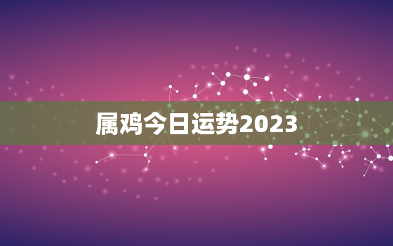 属鸡今日运势2023，属鸡今日运势2022526