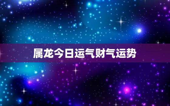 属龙今日运气财气运势，属龙人今日运势