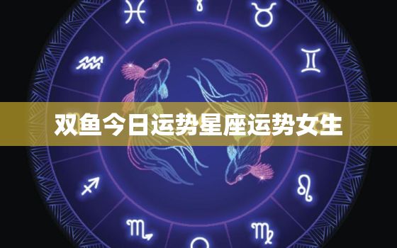 双鱼今日运势星座运势女生，双鱼座今日运势最准女汉程网