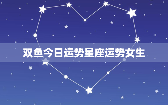 双鱼今日运势星座运势女生，双鱼座今日运势如何汉城网