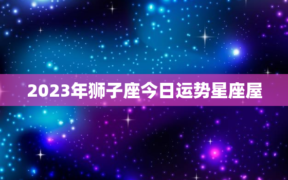 2023年狮子座今日运势星座屋，2023狮子座全年运势