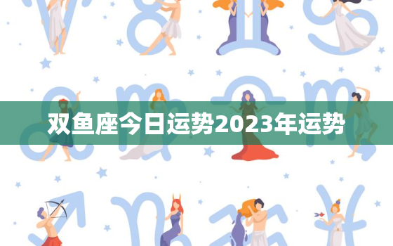 双鱼座今日运势2023年运势，双鱼座今年运势2022