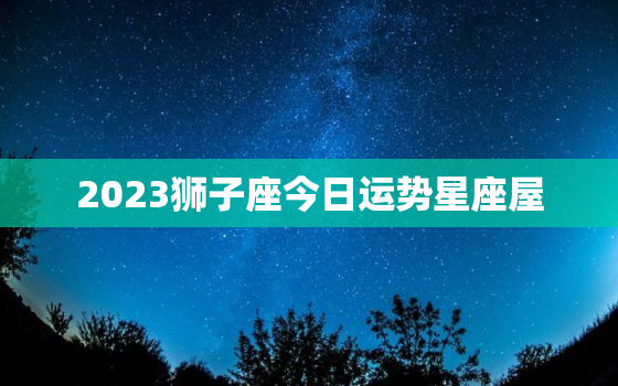 2023狮子座今日运势星座屋，狮子座2o21年运势