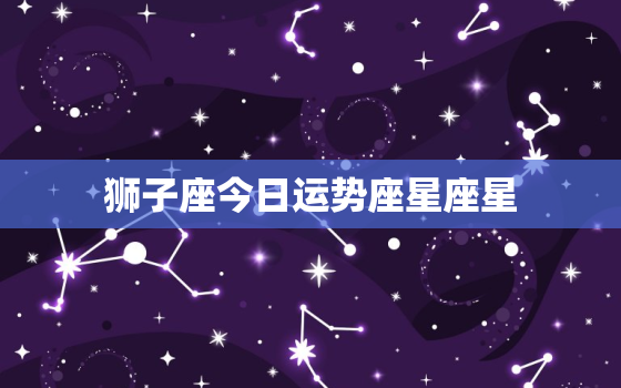 狮子座今日运势座星座星，狮子座今日运势查询算命网