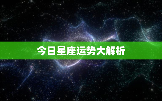 今日星座运势大解析，今日星座运势查询每日更新