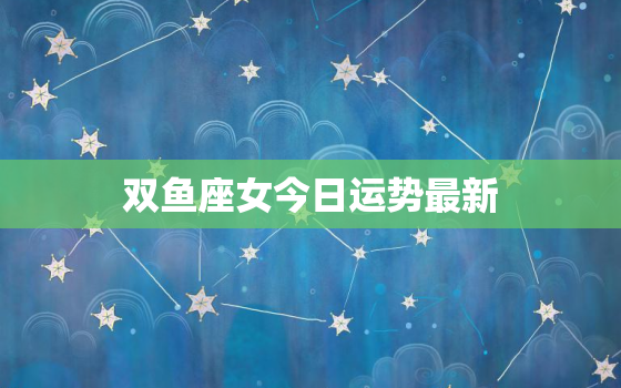 双鱼座女今日运势最新，双鱼座今日运势最新2022年6月8日