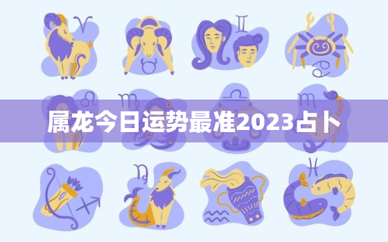 属龙今日运势最准2023占卜，属龙今日运势非常运势网