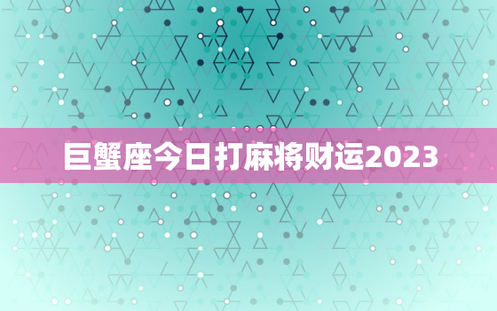 巨蟹座今日打麻将财运2023，巨蟹座今日打麻将财运2023年运势