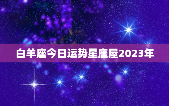 白羊座今日运势星座屋2023年，白羊座今日运势,白羊座今日运势查询