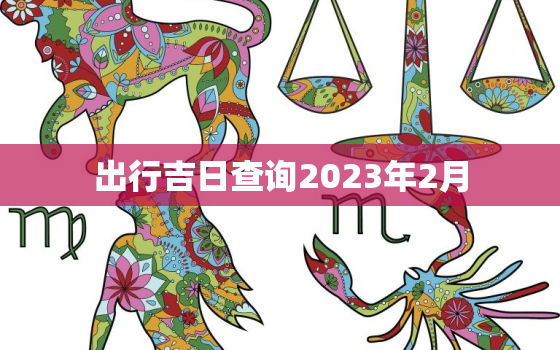 出行吉日查询2023年2月，2o21年2月出行黄道吉日