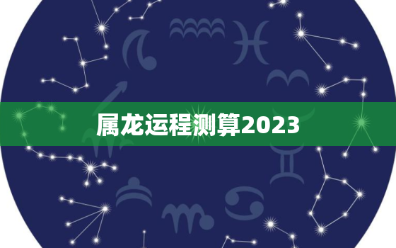 属龙运程测算2023，属龙运程测算2021