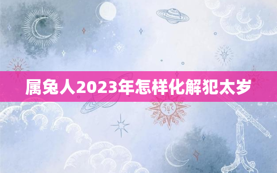 属兔人2023年怎样化解犯太岁，2023年兔年犯太岁的四个属相